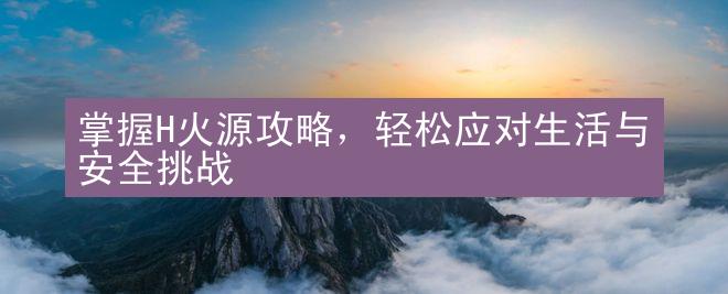 掌握H火源攻略，轻松应对生活与安全挑战