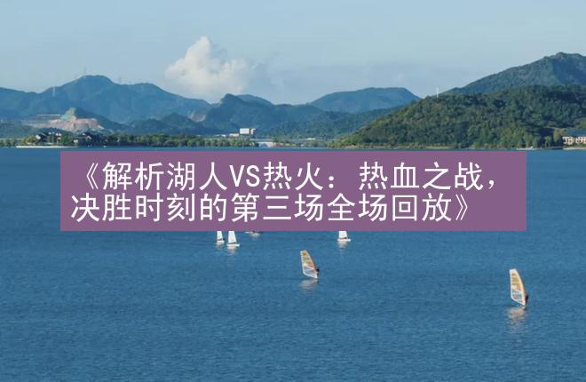 《解析湖人VS热火：热血之战，决胜时刻的第三场全场回放》