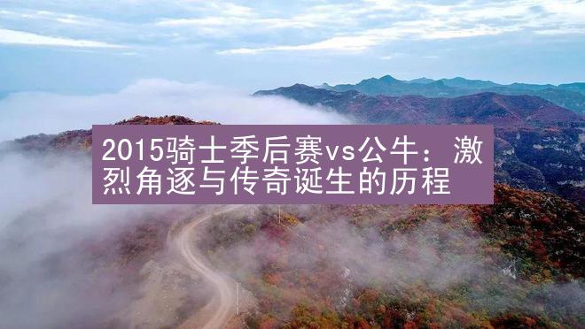 2015骑士季后赛vs公牛：激烈角逐与传奇诞生的历程