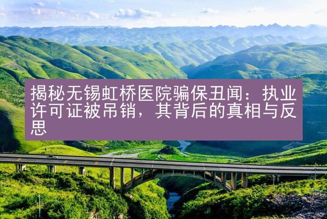 揭秘无锡虹桥医院骗保丑闻：执业许可证被吊销，其背后的真相与反思