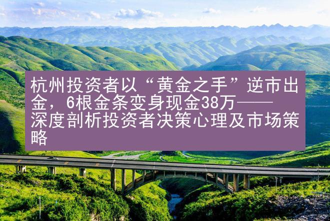 杭州投资者以“黄金之手”逆市出金，6根金条变身现金38万——深度剖析投资者决策心理及市场策略