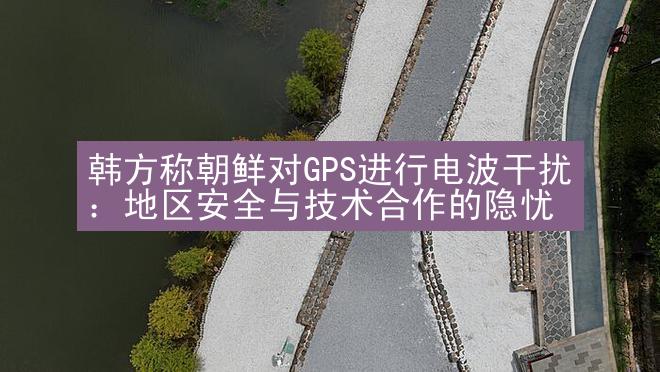 韩方称朝鲜对GPS进行电波干扰：地区安全与技术合作的隐忧