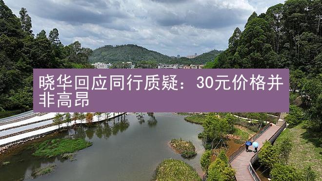 晓华回应同行质疑：30元价格并非高昂