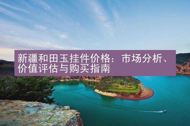 新疆和田玉挂件价格：市场分析、价值评估与购买指南