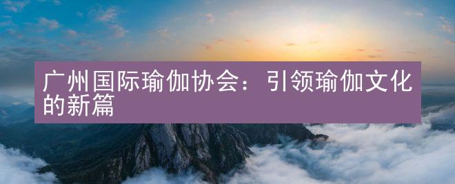 广州国际瑜伽协会：引领瑜伽文化的新篇