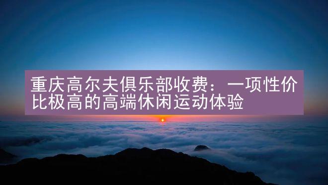 重庆高尔夫俱乐部收费：一项性价比极高的高端休闲运动体验