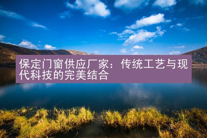 保定门窗供应厂家：传统工艺与现代科技的完美结合