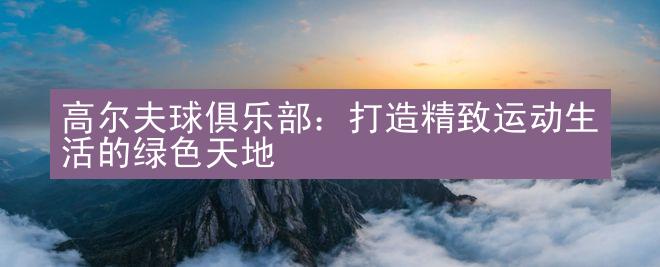 高尔夫球俱乐部：打造精致运动生活的绿色天地