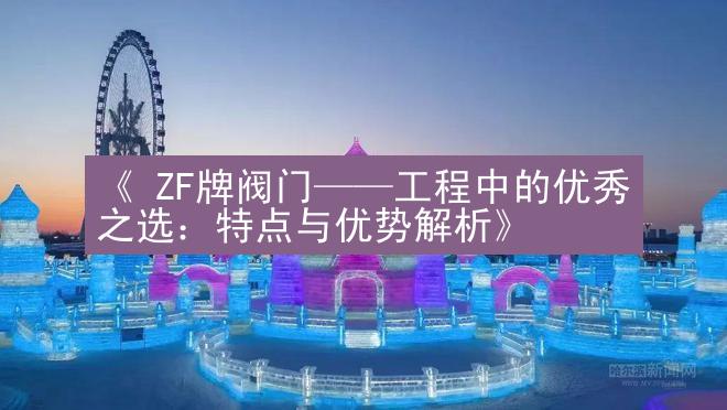 《 ZF牌阀门——工程中的优秀之选：特点与优势解析》