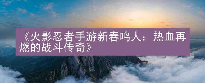 《火影忍者手游新春鸣人：热血再燃的战斗传奇》