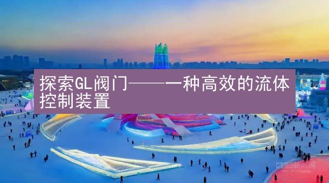 探索GL阀门——一种高效的流体控制装置